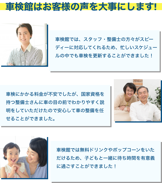 車検館はお客様の声を大事にします! 車検館では、スタッフ・整備士の方々がスピーディーに対応してくれるため、忙しいスケジュールの中でも車検を更新することができました! 車検にかかる料金が不安でしたが、国家資格を持つ整備士さんに車の目の前でわかりやすく説明をしていただけので安心して車の整備を任せることができました。 車検館では無料ドリンクやポップコーンをいただけるため、子どもと一緒に待ち時間を有意義に過ごすことができました!