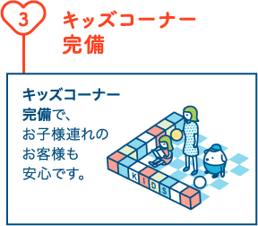 キッズコーナー完備 キッズコーナー完備で、お子様連れのお客様も安心です。